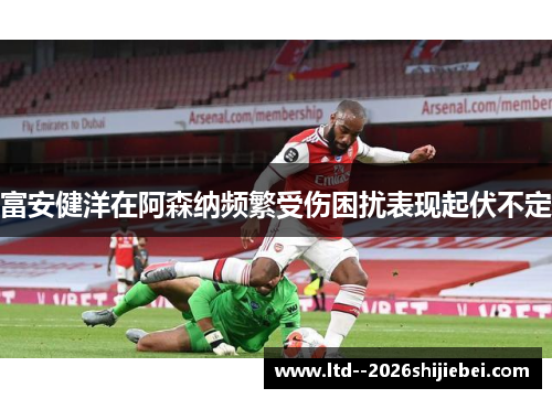 富安健洋在阿森纳频繁受伤困扰表现起伏不定