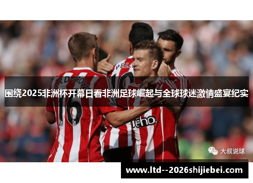 围绕2025非洲杯开幕日看非洲足球崛起与全球球迷激情盛宴纪实