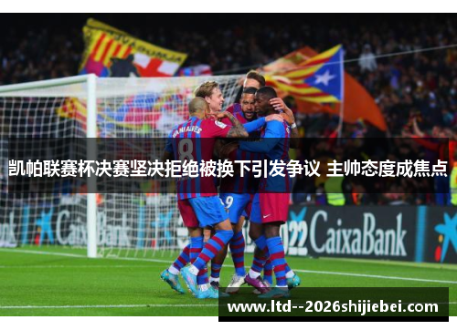 凯帕联赛杯决赛坚决拒绝被换下引发争议 主帅态度成焦点 凯帕联赛杯决赛坚决拒绝被换下引发争议 主帅态度成焦点