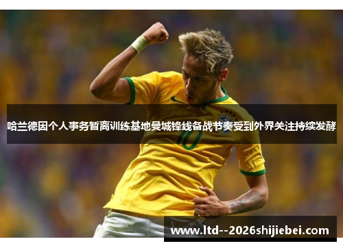 哈兰德因个人事务暂离训练基地曼城锋线备战节奏受到外界关注持续发酵 哈兰德因个人事务暂离训练基地曼城锋线备战节奏受到外界关注持续发酵