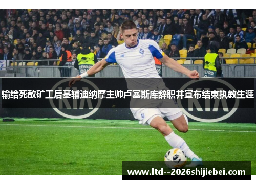 输给死敌矿工后基辅迪纳摩主帅卢塞斯库辞职并宣布结束执教生涯 输给死敌矿工后基辅迪纳摩主帅卢塞斯库辞职并宣布结束执教生涯