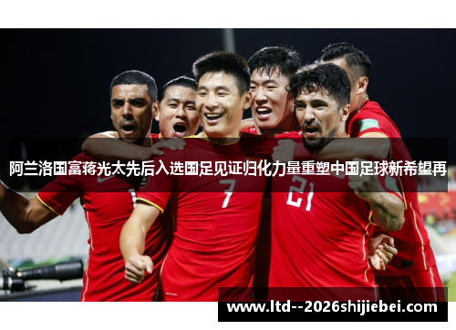 阿兰洛国富蒋光太先后入选国足见证归化力量重塑中国足球新希望再 阿兰洛国富蒋光太先后入选国足见证归化力量重塑中国足球新希望再