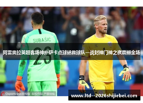 阿雷奥拉英超客场神扑萨卡点球拯救球队一战封神门神之夜震撼全场 阿雷奥拉英超客场神扑萨卡点球拯救球队一战封神门神之夜震撼全场